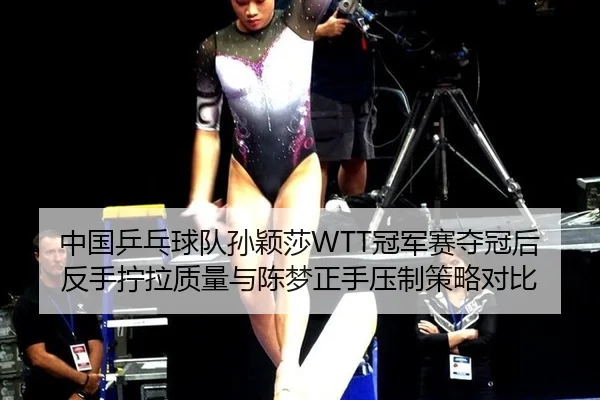 中国乒乓球队孙颖莎WTT冠军赛夺冠后反手拧拉质量与陈梦正手压制策略对比